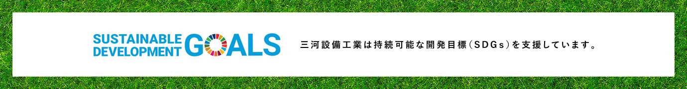 SUSTAINABLE DEVELOPMENT GOALS 三河設備工業は持続可能な開発目標（SDGｓ）を支援しています。